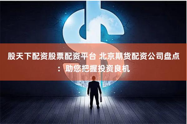 股天下配资股票配资平台 北京期货配资公司盘点：助您把握投资良机