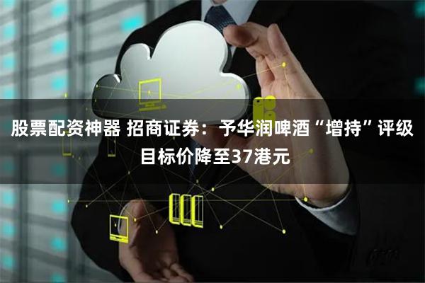 股票配资神器 招商证券：予华润啤酒“增持”评级 目标价降至37港元