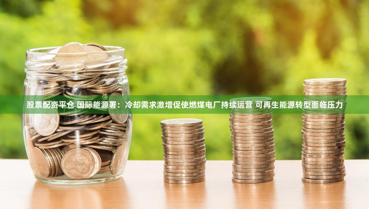 股票配资平仓 国际能源署：冷却需求激增促使燃煤电厂持续运营 可再生能源转型面临压力