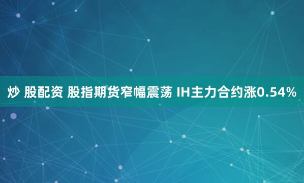 炒 股配资 股指期货窄幅震荡 IH主力合约涨0.54%