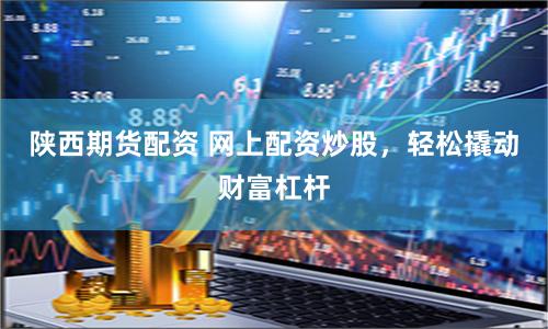 陕西期货配资 网上配资炒股，轻松撬动财富杠杆