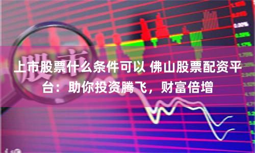 上市股票什么条件可以 佛山股票配资平台：助你投资腾飞，财富倍增