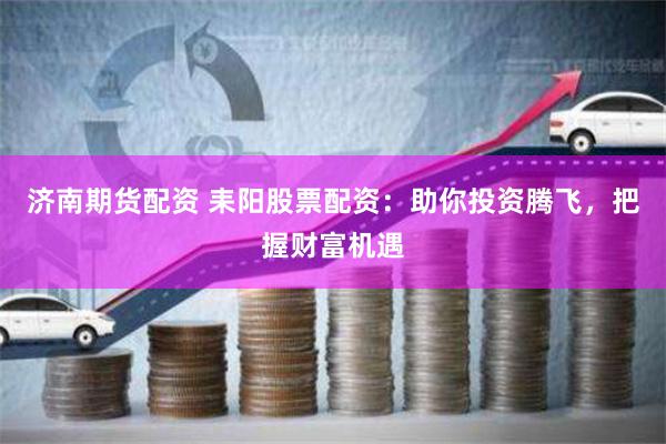 济南期货配资 耒阳股票配资：助你投资腾飞，把握财富机遇