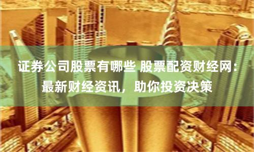 证券公司股票有哪些 股票配资财经网：最新财经资讯，助你投资决策
